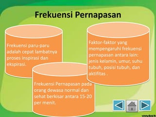 Frekuensi Pernapasan
Frekuensi paru-paru
adalah cepat lambatnya
proses inspirasi dan
ekspirasi.
Frekuensi Pernapasan pada
orang dewasa normal dan
sehat berkisar antara 15-20
per menit.
Faktor-faktor yang
mempengaruhi frekuensi
pernapasan antara lain:
jenis kelamin, umur, suhu
tubuh, posisi tubuh, dan
aktifitas .
 