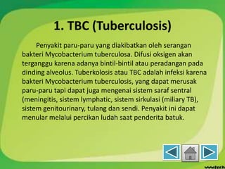 1. TBC (Tuberculosis)
Penyakit paru-paru yang diakibatkan oleh serangan
bakteri Mycobacterium tuberculosa. Difusi oksigen akan
terganggu karena adanya bintil-bintil atau peradangan pada
dinding alveolus. Tuberkolosis atau TBC adalah infeksi karena
bakteri Mycobacterium tuberculosis, yang dapat merusak
paru-paru tapi dapat juga mengenai sistem saraf sentral
(meningitis, sistem lymphatic, sistem sirkulasi (miliary TB),
sistem genitourinary, tulang dan sendi. Penyakit ini dapat
menular melalui percikan ludah saat penderita batuk.
 