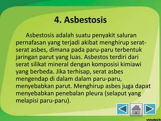 4. Asbestosis
Asbestosis adalah suatu penyakit saluran
pernafasan yang terjadi akibat menghirup serat-
serat asbes, dimana pada paru-paru terbentuk
jaringan parut yang luas. Asbestos terdiri dari
serat silikat mineral dengan komposisi kimiawi
yang berbeda. Jika terhisap, serat asbes
mengendap di dalam dalam paru-paru,
menyebabkan parut. Menghirup asbes juga dapat
menyebabkan penebalan pleura (selaput yang
melapisi paru-paru).
 
