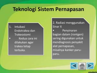 Teknologi Sistem Pernapasan
1. Intubasi
Endotrakea dan
Trakeostomi
 Kedua cara ini
dilakukan agar
trakea tetap
terbuka.
2. Radiasi menggunakan
Sinar X
 Penyinaran
bagian dalam (rontgen)
sering digunakan untuk
mendiagnosis penyakit
alat pernapasan,
misalnya kanker paru-
paru.
 