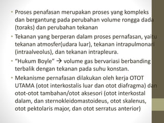 • Proses penafasan merupakan proses yang kompleks
dan bergantung pada perubahan volume rongga dada
(toraks) dan perubahan tekanan
• Tekanan yang berperan dalam proses pernafasan, yaitu
tekanan atmosfer(udara luar), tekanan intrapulmonari
(intraalveolus), dan tekanan intrapleura.
• “Hukum Boyle”  volume gas bervariasi berbanding
terbalik dengan tekanan pada suhu konstan.
• Mekanisme pernafasan dilakukan oleh kerja OTOT
UTAMA (otot interkostalis luar dan otot diafragma) dan
otot-otot tambahan/otot aksesori (otot interkostal
dalam, dan sternokleidomastoideus, otot skalenus,
otot pektolaris major, dan otot serratus anterior)
 
