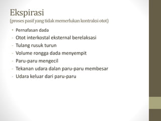 Ekspirasi
(prosespasifyangtidakmemerlukankontraksiotot)
• Pernafasan dada
- Otot interkostal eksternal berelaksasi
- Tulang rusuk turun
- Volume rongga dada menyempit
- Paru-paru mengecil
- Tekanan udara dalan paru-paru membesar
- Udara keluar dari paru-paru
 