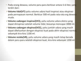 • Pada orang dewasa, volume paru-paru berkisar antara 5-6 liter, yang
terdiri dari:
Volume tidal(VT) yaitu volume udara hasil inspirasi atau ekspirasi
pada pernapasan normal. Berkisar 500 ml pada rata-rata org dewasa
muda.
Volume cadangan inspirasi(VCI), yaitu volume udara ekstra yang
dapat diinspirasi setelah volume tidal, biasanya mencapai 3000 ml.
Volume cadangan ekspirasi(VCE), yaitu jumlah udara yang masih
dapat dikeluarkan dengan ekspirasi kuat pada akhir ekspirasi normal,
sebanyak kira-kira 1100 ml.
Volume residu(VR), yaitu volume udara yang masih tetap berada
dalam paru-paru setelah ekspirasi kuat, kira-kira sebanyak 1200 ml.
 