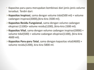 • Kapasitas paru-paru merupakan kombinasi dari jenis-jenis volume
tersebut. Terdiri dari:
Kapasitas Inspirasi, sama dengan volume tidal(500 ml) + volume
cadangan inspirasi(3000),(kira-kira 3500 ml).
Kapasitas Residu Fungsional, sama dengan volume cadangan
ekspirasi (1100)+ volume residu(1200), (kira-kira 2300 ml).
Kapasitas Vital, sama dengan volume cadangan inspirasi(3000) +
volume tidal(500) + volume cadangan ekspirasi(1100), (kira-kira
4600 ml).
Kapasitas Paru-paru Total, sama dengan kapasitas vital(4600) +
volume residu(1200), kira-kira 5800 ml.
 