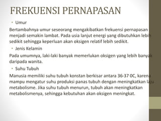 FREKUENSI PERNAPASAN
• Umur
Bertambahnya umur seseorang mengakibatkan frekuensi pernapasan
menjadi semakin lambat. Pada usia lanjut energi yang dibutuhkan lebih
sedikit sehingga keperluan akan oksigen relatif lebih sedikit.
• Jenis Kelamin
Pada umumnya, laki-laki banyak memerlukan oksigen yang lebih banyak
daripada wanita.
• Suhu Tubuh
Manusia memiliki suhu tubuh konstan berkisar antara 36-37 0C, karena
mampu mengatur suhu produksi panas tubuh dengan meningkatkan laju
metabolisme. Jika suhu tubuh menurun, tubuh akan meningkatkan
metabolismenya, sehingga kebutuhan akan oksigen meningkat.
 