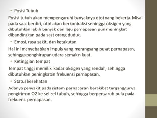 • Posisi Tubuh
Posisi tubuh akan mempengaruhi banyaknya otot yang bekerja. Misal
pada saat berdiri, otot akan berkontraksi sehingga oksigen yang
dibutuhkan lebih banyak dan laju pernapasan pun meningkat
dibandingkan pada saat orang duduk.
• Emosi, rasa sakit, dan ketakutan
Hal ini menyebabkan impuls yang merangsang pusat pernapasan,
sehingga penghirupan udara semakin kuat.
• Ketinggian tempat
Tempat tinggi memiliki kadar oksigen yang rendah, sehingga
dibutuhkan peningkatan frekuensi pernapasan.
• Status kesehatan
Adanya penyakit pada sistem pernapasan berakibat terganggunya
pengiriman O2 ke sel-sel tubuh, sehingga berpengaruh pula pada
frekuensi pernapasan.
 