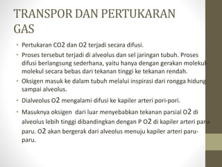 TRANSPOR DAN PERTUKARAN
GAS
• Pertukaran CO2 dan O2 terjadi secara difusi.
• Proses tersebut terjadi di alveolus dan sel jaringan tubuh. Proses
difusi berlangsung sederhana, yaitu hanya dengan gerakan molekul-
molekul secara bebas dari tekanan tinggi ke tekanan rendah.
• Oksigen masuk ke dalam tubuh melalui inspirasi dari rongga hidung
sampai alveolus.
• Dialveolus O2 mengalami difusi ke kapiler arteri pori-pori.
• Masuknya oksigen dari luar menyebabkan tekanan parsial O2 di
alveolus lebih tinggi dibandingkan dengan P O2 di kapiler arteri paru-
paru. O2 akan bergerak dari alveolus menuju kapiler arteri paru-
paru.
 