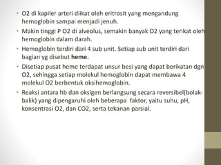 • O2 di kapiler arteri diikat oleh eritrosit yang mengandung
hemoglobin sampai menjadi jenuh.
• Makin tinggi P O2 di alveolus, semakin banyak O2 yang terikat oleh
hemoglobin dalam darah.
• Hemoglobin terdiri dari 4 sub unit. Setiap sub unit terdiri dari
bagian yg disebut heme.
• Disetiap pusat heme terdapat unsur besi yang dapat berikatan dgn
O2, sehingga setiap molekul hemoglobin dapat membawa 4
molekul O2 berbentuk oksihemoglobin.
• Reaksi antara hb dan oksigen berlangsung secara reversibel(bolak-
balik) yang dipengaruhi oleh beberapa faktor, yaitu suhu, pH,
konsentrasi O2, dan CO2, serta tekanan parsial.
 
