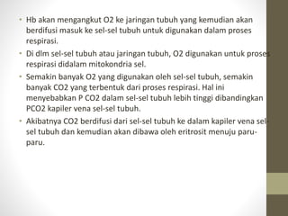 • Hb akan mengangkut O2 ke jaringan tubuh yang kemudian akan
berdifusi masuk ke sel-sel tubuh untuk digunakan dalam proses
respirasi.
• Di dlm sel-sel tubuh atau jaringan tubuh, O2 digunakan untuk proses
respirasi didalam mitokondria sel.
• Semakin banyak O2 yang digunakan oleh sel-sel tubuh, semakin
banyak CO2 yang terbentuk dari proses respirasi. Hal ini
menyebabkan P CO2 dalam sel-sel tubuh lebih tinggi dibandingkan
PCO2 kapiler vena sel-sel tubuh.
• Akibatnya CO2 berdifusi dari sel-sel tubuh ke dalam kapiler vena sel-
sel tubuh dan kemudian akan dibawa oleh eritrosit menuju paru-
paru.
 