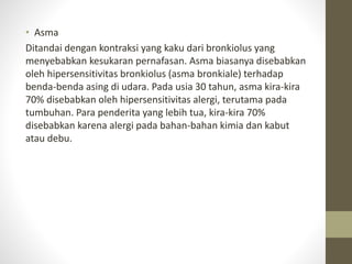 • Asma
Ditandai dengan kontraksi yang kaku dari bronkiolus yang
menyebabkan kesukaran pernafasan. Asma biasanya disebabkan
oleh hipersensitivitas bronkiolus (asma bronkiale) terhadap
benda-benda asing di udara. Pada usia 30 tahun, asma kira-kira
70% disebabkan oleh hipersensitivitas alergi, terutama pada
tumbuhan. Para penderita yang lebih tua, kira-kira 70%
disebabkan karena alergi pada bahan-bahan kimia dan kabut
atau debu.
 