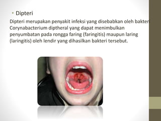 • Dipteri
Dipteri merupakan penyakit infeksi yang disebabkan oleh bakteri
Corynabacterium diptheral yang dapat menimbulkan
penyumbatan pada rongga faring (faringitis) maupun laring
(laringitis) oleh lendir yang dihasilkan bakteri tersebut.
 