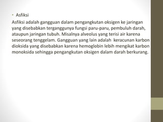 • Asfiksi
Asfiksi adalah gangguan dalam pengangkutan oksigen ke jaringan
yang disebabkan terganggunya fungsi paru-paru, pembuluh darah,
ataupun jaringan tubuh. Misalnya alveolus yang terisi air karena
seseorang tenggelam. Gangguan yang lain adalah keracunan karbon
dioksida yang disebabkan karena hemoglobin lebih mengikat karbon
monoksida sehingga pengangkutan oksigen dalam darah berkurang.
 