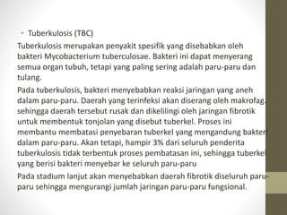 • Tuberkulosis (TBC)
Tuberkulosis merupakan penyakit spesifik yang disebabkan oleh
bakteri Mycobacterium tuberculosae. Bakteri ini dapat menyerang
semua organ tubuh, tetapi yang paling sering adalah paru-paru dan
tulang.
Pada tuberkulosis, bakteri menyebabkan reaksi jaringan yang aneh
dalam paru-paru. Daerah yang terinfeksi akan diserang oleh makrofag.
sehingga daerah tersebut rusak dan dikelilingi oleh jaringan fibrotik
untuk membentuk tonjolan yang disebut tuberkel. Proses ini
membantu membatasi penyebaran tuberkel yang mengandung bakteri
dalam paru-paru. Akan tetapi, hampir 3% dari seluruh penderita
tuberkulosis tidak terbentuk proses pembatasan ini, sehingga tuberkel
yang berisi bakteri menyebar ke seluruh paru-paru
Pada stadium lanjut akan menyebabkan daerah fibrotik diseluruh paru-
paru sehingga mengurangi jumlah jaringan paru-paru fungsional.
 