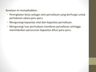 Keadaan ini menyebabkan :
• Peningkatan kerja sebagai otot pernafasan yang berfungsi untuk
pertukaran udara paru-paru.
• Mengurangi kapasitas vital dan kapasitas pernafasan.
• Mengurangi luas permukaan membran pernafasan sehingga
menimbulkan penurunan kapasitas difusi paru-paru.
 