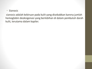 • Sianosis
sianosis adalah kebiruan pada kulit yang disebabkan karena jumlah
hemoglobin deoksigenasi yang berlebihan di dalam pembuluh darah
kulit, terutama dalam kapiler.
 