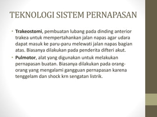 TEKNOLOGI SISTEM PERNAPASAN
• Trakeostomi, pembuatan lubang pada dinding anterior
trakea untuk mempertahankan jalan napas agar udara
dapat masuk ke paru-paru melewati jalan napas bagian
atas. Biasanya dilakukan pada penderita difteri akut.
• Pulmotor, alat yang digunakan untuk melakukan
pernapasan buatan. Biasanya dilakukan pada orang-
orang yang mengalami gangguan pernapasan karena
tenggelam dan shock krn sengatan listrik.
 