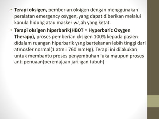 • Terapi oksigen, pemberian oksigen dengan menggunakan
peralatan emergency oxygen, yang dapat diberikan melalui
kanula hidung atau masker wajah yang ketat.
• Terapi oksigen hiperbarik(HBOT = Hyperbaric Oxygen
Therapy), proses pemberian oksigen 100% kepada pasien
didalam ruangan hiperbarik yang bertekanan lebih tinggi dari
atmosfer normal(1 atm= 760 mmHg). Terapi ini dilakukan
untuk membantu proses penyembuhan luka maupun proses
anti penuaan(peremajaan jaringan tubuh)
 