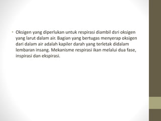 • Oksigen yang diperlukan untuk respirasi diambil dsri oksigen
yang larut dalam air. Bagian yang bertugas menyerap oksigen
dari dalam air adalah kapiler darah yang terletak didalam
lembaran insang. Mekanisme respirasi ikan melalui dua fase,
inspirasi dan ekspirasi.
 