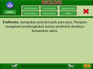 Emfisema, merupakan penyakit pada paru-paru. Paruparu
mengalami pembengkakan karena pembuluh darahnya
kemasukan udara.
Sistem pernapasan
Alat pernapasan
Proses pernapasan
Jenis pernapasan
Gangguan sistem
Video
BIOLOGI, XI MIA 3, SMA Negeri 2 Kota Tegal
HOME
 