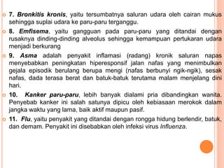  7. Bronkitis kronis, yaitu tersumbatnya saluran udara oleh cairan mukus
sehingga suplai udara ke paru-paru terganggu.
 8. Emfisema, yaitu gangguan pada paru-paru yang ditandai dengan
rusaknya dinding-dinding alveolus sehingga kemampuan pertukaran udara
menjadi berkurang
 9. Asma adalah penyakit inflamasi (radang) kronik saluran napas
menyebabkan peningkatan hiperesponsif jalan nafas yang menimbulkan
gejala episodik berulang berupa mengi (nafas berbunyi ngik-ngik), sesak
nafas, dada terasa berat dan batuk-batuk terutama malam menjelang dini
hari.
 10. Kanker paru-paru, lebih banyak dialami pria dibandingkan wanita.
Penyebab kanker ini salah satunya dipicu oleh kebiasaan merokok dalam
jangka waktu yang lama, baik aktif maupun pasif.
 11. Flu, yaitu penyakit yang ditandai dengan rongga hidung berlendir, batuk,
dan demam. Penyakit ini disebabkan oleh infeksi virus Influenza.
 