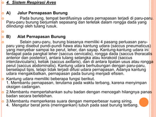  4. Sistem Respirasi Aves
 A) Jalur Pernapasan Burung
 Pada burung, tempat berdifusinya udara pernapasan terjadi di paru-paru.
Paru-paru burung berjumlah sepasang dan terletak dalam rongga dada yang
dilindungi oleh tulang rusuk.

 B) Alat Pernapasan Burung
 Selain paru-paru, burung biasanya memiliki 4 pasang perluasan paru-
paru yang disebut pundi-pundi hawa atau kantung udara (saccus pneumaticus)
yang menyebar sampai ke perut, leher, dan sayap. Kantung-kantung udara ini
terdapat pada pangkal leher (saccus cervicalis), rongga dada (saccus thoracalis
anterior dan posterior), antara tulang selangka atau korakoid (saccus
interclavicularis), ketiak (saccus axillaris), dan di antara lipatan usus atau rongga
perut (saccus abdominalis). Kantung udara berhubungan dengan paru-paru,
berselaput tipis, tetapi tidak terjadi difusi udara pernapasan. Adanya kantung
udara mengakibatkan, pernapasan pada burung menjadi efisien.
 Kantung udara memiliki beberapa fungsi berikut.
1. Membantu pernapasan, terutama pada waktu terbang, karena menyimpan
oksigen cadangan.
 2.Membantu mempertahankan suhu badan dengan mencegah hilangnya panas
badan secara berlebihan.
 3.Membantu memperkeras suara dengan memperbesar ruang siring.
4. Mengatur berat jenis (meringankan) tubuh pada saat burung terbang.
 