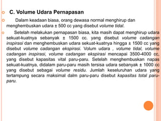  C. Volume Udara Pernapasan
 Dalam keadaan biasa, orang dewasa normal menghirup dan
menghembuskan udara ± 500 cc yang disebut volume tidal.
 Setelah melakukan pernapasan biasa, kita masih dapat menghirup udara
sekuat-kuatnya sebanyak ± 1500 cc. yang disebut volume cadangan
inspirasi dan menghembuskan udara sekuat-kuatnya hingga ± 1500 cc yang
disebut volume cadangan ekspirasi. Volum udara , volume tidal, volume
cadangan inspirasi, volume cadangan ekspirasi mencapai 3500-4000 cc,
yang disebut kapasitas vital paru-paru. Setelah menghembuskan napas
sekuat-kuatnya, didalam paru-paru masih tersisa udara sebanyak ± 1000 cc
yang disebut sebagai volume residu. Jumlah keseluruhan udara yang
tertampung secara maksimal dalm paru-paru disebut kapasitas total paru-
paru.
 