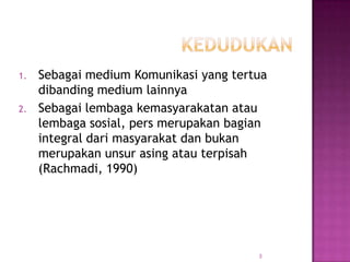 1. Sebagai medium Komunikasi yang tertua
dibanding medium lainnya
2. Sebagai lembaga kemasyarakatan atau
lembaga sosial, pers merupakan bagian
integral dari masyarakat dan bukan
merupakan unsur asing atau terpisah
(Rachmadi, 1990)
3
 