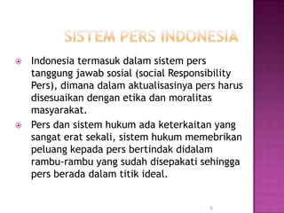  Indonesia termasuk dalam sistem pers
tanggung jawab sosial (social Responsibility
Pers), dimana dalam aktualisasinya pers harus
disesuaikan dengan etika dan moralitas
masyarakat.
 Pers dan sistem hukum ada keterkaitan yang
sangat erat sekali, sistem hukum memebrikan
peluang kepada pers bertindak didalam
rambu-rambu yang sudah disepakati sehingga
pers berada dalam titik ideal.
5
 