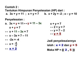 Contoh 2 :
Tentukan Himpunan Penyelesaian (HP) dari :
a. 3x + y = 11 ; x + y = 7 b. x + 2y = -2 ; x – y = 10
Penyelesaian :
a. 3x + y = 11
x + y = 7
↔ x + 11 – 3x = 7
↔ x – 3x = 7 – 11
↔ -2x = -4
↔ x =
↔ x = 2
x + y = 7
↔ 2 + y = 7
↔ y = 7 – 2
↔ y = 5
Jadi penyelesaiannya
ialah : x = 2 dan y = 5
Maka HP = {( 2 , 5 )}
y = 11 – 3x
-4
-2
 