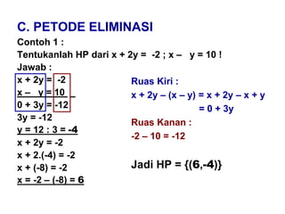 C. PETODE ELIMINASI
Contoh 1 :
Tentukanlah HP dari x + 2y = -2 ; x – y = 10 !
Jawab :
x + 2y = -2
x – y = 10 _
0 + 3y = -12
3y = -12
y = 12 : 3 = -4
x + 2y = -2
x + 2.(-4) = -2
x + (-8) = -2
x = -2 – (-8) = 6
Ruas Kiri :
x + 2y – (x – y) = x + 2y – x + y
= 0 + 3y
Ruas Kanan :
-2 – 10 = -12
Jadi HP = {(6,-4)}
 