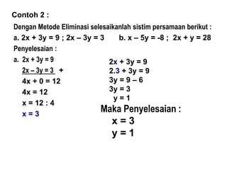 Contoh 2 :
Dengan Metode Eliminasi selesaikanlah sistim persamaan berikut :
a. 2x + 3y = 9 ; 2x – 3y = 3 b. x – 5y = -8 ; 2x + y = 28
Penyelesaian :
a. 2x + 3y = 9
2x – 3y = 3 +
4x + 0 = 12
4x = 12
x = 12 : 4
x = 3
2x + 3y = 9
2.3 + 3y = 9
3y = 9 – 6
3y = 3
y = 1
Maka Penyelesaian :
x = 3
y = 1
 