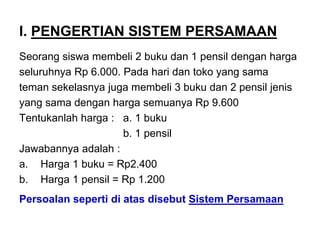 I. PENGERTIAN SISTEM PERSAMAAN
Seorang siswa membeli 2 buku dan 1 pensil dengan harga
seluruhnya Rp 6.000. Pada hari dan toko yang sama
teman sekelasnya juga membeli 3 buku dan 2 pensil jenis
yang sama dengan harga semuanya Rp 9.600
Tentukanlah harga : a. 1 buku
b. 1 pensil
Jawabannya adalah :
a. Harga 1 buku = Rp2.400
b. Harga 1 pensil = Rp 1.200
Persoalan seperti di atas disebut Sistem Persamaan
 