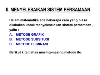 Dalam matematika ada beberapa cara yang biasa
dilakukan untuk menyelesaiakan sistem persamaan ,
yaitu :
A. METODE GRAFIK
B. METODE SUBSITUSI
C. METODE ELIMINASI
Berikut kita bahas masing-masing metode itu.
II. MENYELESAIKAN SISTEM PERSAMAAN
 