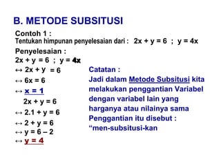 B. METODE SUBSITUSI
Contoh 1 :
Tentukan himpunan penyelesaian dari : 2x + y = 6 ; y = 4x
Penyelesaian :
2x + y = 6 ; y = 4x
↔ 2x +
↔ 6x = 6
↔ x = 1
2x + y = 6
↔ 2.1 + y = 6
↔ 2 + y = 6
↔ y = 6 – 2
↔ y = 4
Catatan :
Jadi dalam Metode Subsitusi kita
melakukan penggantian Variabel
dengan variabel lain yang
harganya atau nilainya sama
Penggantian itu disebut :
“men-subsitusi-kan
y = 6
4x
 