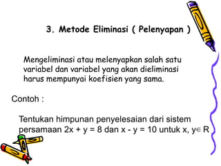 3. Metode Eliminasi ( Pelenyapan )


  Mengeliminasi atau melenyapkan salah satu
  variabel dan variabel yang akan dieliminasi
  harus mempunyai koefisien yang sama.

Contoh :

 Tentukan himpunan penyelesaian dari sistem
 persamaan 2x + y = 8 dan x - y = 10 untuk x, y∈ R
 