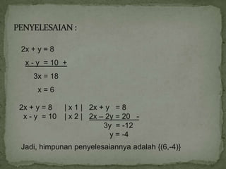 2x + y = 8
 x - y = 10 +
    3x = 18
     x=6

2x + y = 8    | x 1 | 2x + y = 8
 x - y = 10   | x 2 | 2x – 2y = 20 -
                          3y = -12
                            y = -4
Jadi, himpunan penyelesaiannya adalah {(6,-4)}
 