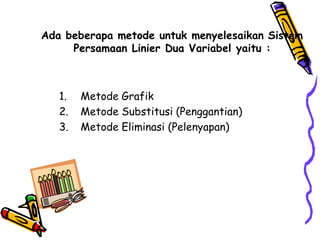 Ada beberapa metode untuk menyelesaikan Sistem
     Persamaan Linier Dua Variabel yaitu :



   1.   Metode Grafik
   2.   Metode Substitusi (Penggantian)
   3.   Metode Eliminasi (Pelenyapan)
 