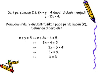 Dari persamaan (1), 2x – y = 4 dapat diubah menjadi
                         y = 2x – 4.

Kemudian nilai y disubstitusikan pada persamaaan (2).
                 Sehingga diperoleh :

        x + y = 5 ↔ x + 2x – 4 = 5
                  ↔     3x – 4 = 5
                  ↔         3x = 5 + 4
                  ↔         3x = 9
                  ↔          x=3
 