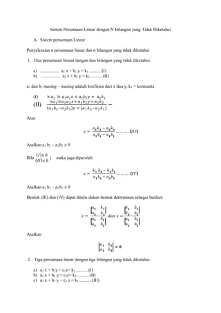 Sistem Persamaan Linear dengan N Bilangan yang Tidak Diketahui
A. Sistem persamaan Linear
Penyelesaian n persamaan linear dan n bilangan yang tidak diketahui
1. Dua persamaan liniear dengan dua bilangan yang tidak diketahui.
a) ................. a1 x + b1 y = k1 ...........(I)
b) ................. a2 x + b2 y = k2 ...........(II)
a1 dan b1 masing – masing adalah koefisien dari x dan y, k1 = konstanta
(I) × 𝑎2 ≫ 𝑎1 𝑎2 𝑥 + 𝑎2 𝑏2 𝑦 = 𝑎2 𝑘1
(II)
×𝑎1≫𝑎1 𝑎2 𝑥+ 𝑎1 𝑏2 𝑦= 𝑎1 𝑘2
𝑎1 𝑏2−𝑎2 𝑏1 𝑦 = 𝑎1 𝑘2−𝑎2 𝑘1
−
Atau
Asalkan a1 b2 – a2 b1 ≠ 0
Bila
𝐼 𝑥 𝑏
𝐼𝐼 𝑥 𝑏
} maka juga diperoleh
Asalkan a1 b2 – a2 b1 ≠ 0
Bentuk (III) dan (IV) dapat ditulis dalam bentuk determinan sebagai berikut:
Asalkan
2. Tiga persamaan linear dengan tiga bilangan yang tidak diketahui:
a) a1 x + b1y + c1z= k1 ...........(I)
b) a2 x + b2 y + c2z= k2 ...........(II)
c) a3 x + b3 y + c3 z = k3 ...........(III)
 