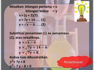 Misalkan: bilangan pertama = x
bilangan kedua = y
x = (y + 2)(7)
x = 7y + 14 . . . (1)
y = 𝐱 − 𝟔 . . . (2)
Substitusi persamaan (1) ke persamaan
(2), atau sebaliknya.
y = 𝐱 − 𝟔
y = 𝟕𝐲 + 𝟏𝟒 − 𝟔
y = 𝟕𝐲 + 𝟖
Kedua ruas dikuadratkan.
𝒚𝟐= 7y + 8
𝒚𝟐– 7 y – 8 = 0
Penyelesaian
 