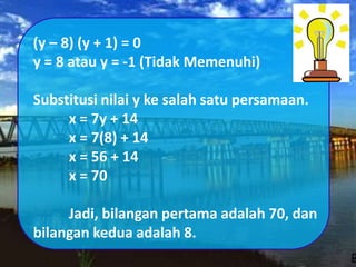 (y – 8) (y + 1) = 0
y = 8 atau y = -1 (Tidak Memenuhi)
Substitusi nilai y ke salah satu persamaan.
x = 7y + 14
x = 7(8) + 14
x = 56 + 14
x = 70
Jadi, bilangan pertama adalah 70, dan
bilangan kedua adalah 8.
 