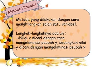 Metode yang dilakukan dengan cara
menghilangkan salah satu variabel.
Langkah-langkahnya adalah :
→Nilai x dicari dengan cara
mengeliminasi peubah y, sedangkan nilai
y dicari dengan mengeliminasi peubah x
 