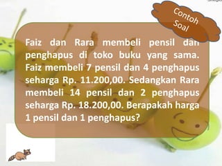 Faiz dan Rara membeli pensil dan
penghapus di toko buku yang sama.
Faiz membeli 7 pensil dan 4 penghapus
seharga Rp. 11.200,00. Sedangkan Rara
membeli 14 pensil dan 2 penghapus
seharga Rp. 18.200,00. Berapakah harga
1 pensil dan 1 penghapus?
 