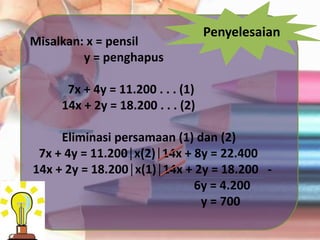 Penyelesaian
Misalkan: x = pensil
y = penghapus
7x + 4y = 11.200 . . . (1)
14x + 2y = 18.200 . . . (2)
Eliminasi persamaan (1) dan (2)
7x + 4y = 11.200│x(2)│14x + 8y = 22.400
14x + 2y = 18.200│x(1)│14x + 2y = 18.200 -
6y = 4.200
y = 700
 
