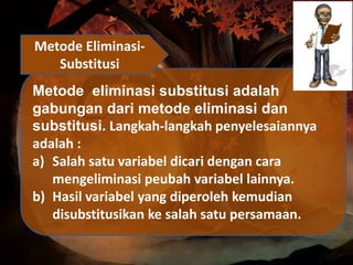 Metode eliminasi substitusi adalah
gabungan dari metode eliminasi dan
substitusi. Langkah-langkah penyelesaiannya
adalah :
a) Salah satu variabel dicari dengan cara
mengeliminasi peubah variabel lainnya.
b) Hasil variabel yang diperoleh kemudian
disubstitusikan ke salah satu persamaan.
Metode Eliminasi-
Substitusi
 