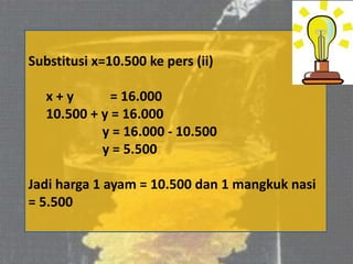 Substitusi x=10.500 ke pers (ii)
x + y = 16.000
10.500 + y = 16.000
y = 16.000 - 10.500
y = 5.500
Jadi harga 1 ayam = 10.500 dan 1 mangkuk nasi
= 5.500
 