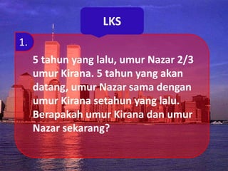 LKS
5 tahun yang lalu, umur Nazar 2/3
umur Kirana. 5 tahun yang akan
datang, umur Nazar sama dengan
umur Kirana setahun yang lalu.
Berapakah umur Kirana dan umur
Nazar sekarang?
1.
 
