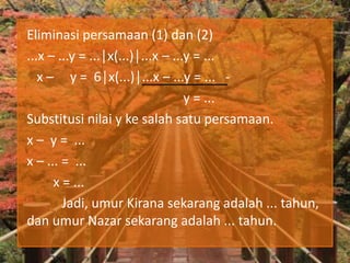 Eliminasi persamaan (1) dan (2)
...x – ...y = ...│x(...)│...x – ...y = ...
x – y = 6│x(...)│...x – ...y = ... -
y = ...
Substitusi nilai y ke salah satu persamaan.
x – y = ...
x – ... = ...
x = ...
Jadi, umur Kirana sekarang adalah ... tahun,
dan umur Nazar sekarang adalah ... tahun.
 
