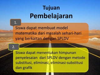 Tujuan
Pembelajaran
Siswa dapat membuat model
matematika dari masalah sehari-hari
yang berkaitan dengan SPLDV
Siswa dapat menentukan himpunan
penyelesaian dari SPLDV dengan metode
substitusi, eliminasi, eliminasi-substitusi
dan grafik
1.
2.
 