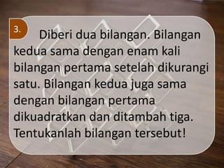 Diberi dua bilangan. Bilangan
kedua sama dengan enam kali
bilangan pertama setelah dikurangi
satu. Bilangan kedua juga sama
dengan bilangan pertama
dikuadratkan dan ditambah tiga.
Tentukanlah bilangan tersebut!
3.
 